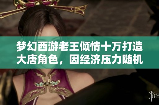 梦幻西游老王倾情十万打造大唐角色，因经济压力随机赠送的背后故事