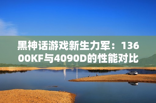 黑神话游戏新生力军：13600KF与4090D的性能对比解析