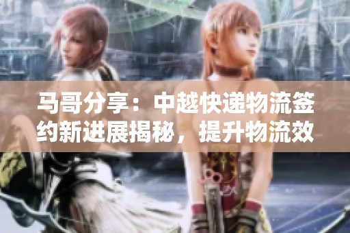 马哥分享：中越快递物流签约新进展揭秘，提升物流效率