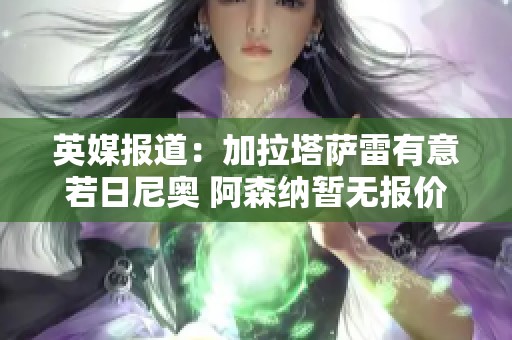 英媒报道：加拉塔萨雷有意若日尼奥 阿森纳暂无报价计划