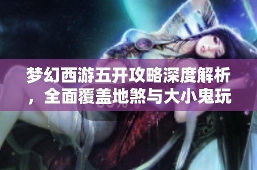 梦幻西游五开攻略深度解析，全面覆盖地煞与大小鬼玩法技巧