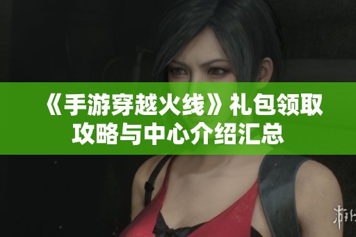 《手游穿越火线》礼包领取攻略与中心介绍汇总